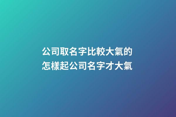 公司取名字比較大氣的 怎樣起公司名字才大氣-第1張-公司起名-玄機派